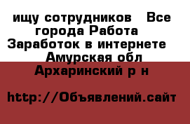 ищу сотрудников - Все города Работа » Заработок в интернете   . Амурская обл.,Архаринский р-н